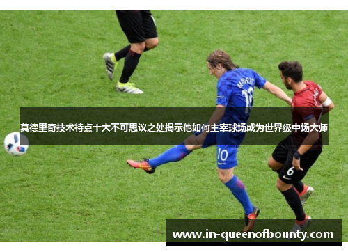 莫德里奇技术特点十大不可思议之处揭示他如何主宰球场成为世界级中场大师