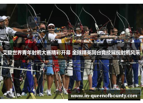 艾登世界青年射箭大赛精彩开幕 全球精英同台竞技展现射箭风采 艾登世界青年射箭大赛精彩开幕 全球精英同台竞技展现射箭风采