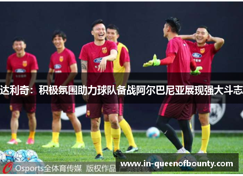 达利奇:积极氛围助力球队备战阿尔巴尼亚展现强大斗志 达利奇:积极氛围助力球队备战阿尔巴尼亚展现强大斗志