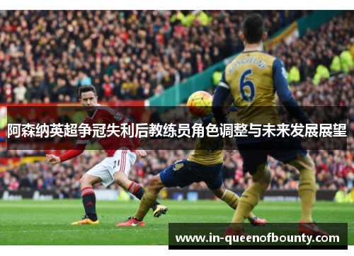 阿森纳英超争冠失利后教练员角色调整与未来发展展望 阿森纳英超争冠失利后教练员角色调整与未来发展展望