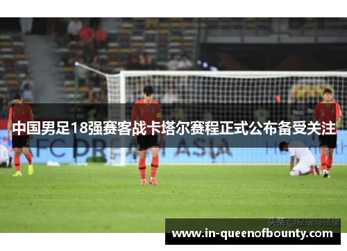 中国男足18强赛客战卡塔尔赛程正式公布备受关注 中国男足18强赛客战卡塔尔赛程正式公布备受关注