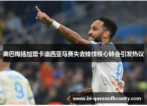 奥巴梅扬加盟卡迪西亚马赛失去锋线核心转会引发热议 奥巴梅扬加盟卡迪西亚马赛失去锋线核心转会引发热议